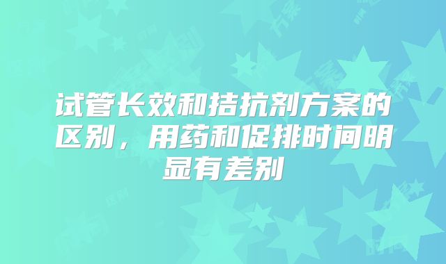 试管长效和拮抗剂方案的区别,用药和促排时间明显有差别