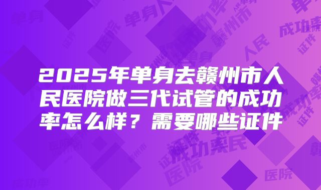 2025年单身去赣州市人民医院做三代试管的成功率怎么样?需要哪些证件
