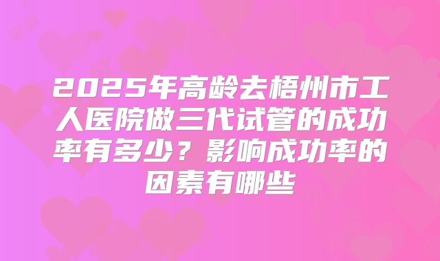 2025年高龄去梧州市工人医院做三代试管的成功率有多少?影响成功率的因素有哪些