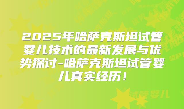 2025年哈萨克斯坦试管婴儿技术的最新发展与优势探讨-哈萨克斯坦试管婴儿真实经历!