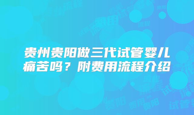 贵州贵阳做三代试管婴儿痛苦吗？附费用流程介绍