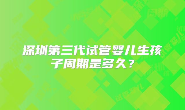 深圳第三代试管婴儿生孩子周期是多久？