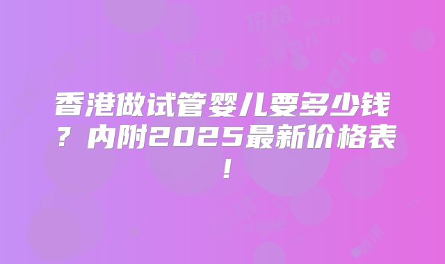 香港做试管婴儿要多少钱？内附2025最新价格表！