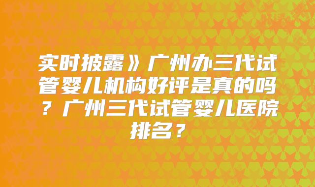 实时披露》广州办三代试管婴儿机构好评是真的吗？广州三代试管婴儿医院排名？
