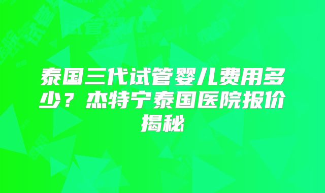 泰国三代试管婴儿费用多少?杰特宁泰国医院报价揭秘