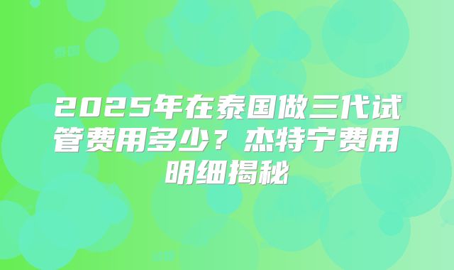 2025年在泰国做三代试管费用多少？杰特宁费用明细揭秘