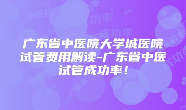 广东省中医院大学城医院试管费用解读-广东省中医试管成功率！