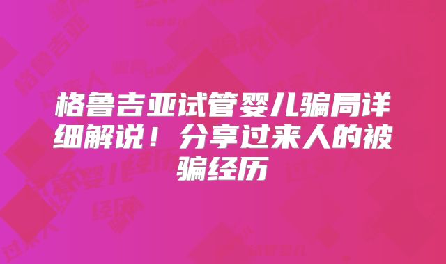 格鲁吉亚试管婴儿骗局详细解说！分享过来人的被骗经历