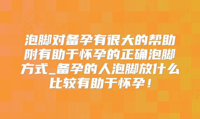 泡脚对备孕有很大的帮助附有助于怀孕的正确泡脚方式_备孕的人泡脚放什么比较有助于怀孕!