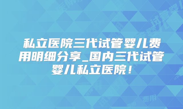 私立医院三代试管婴儿费用明细分享_国内三代试管婴儿私立医院！