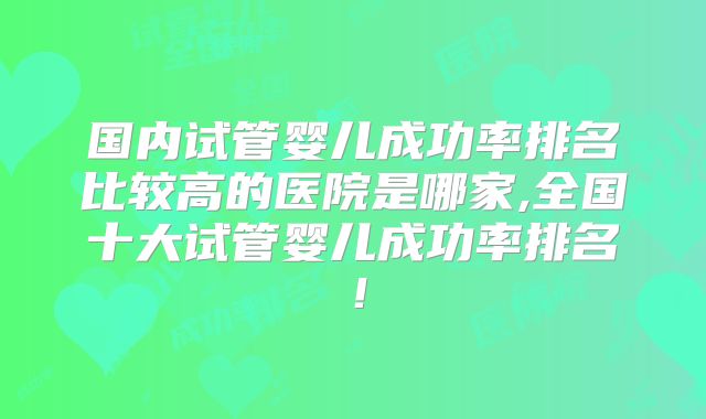 国内试管婴儿成功率排名比较高的医院是哪家,全国十大试管婴儿成功率排名！