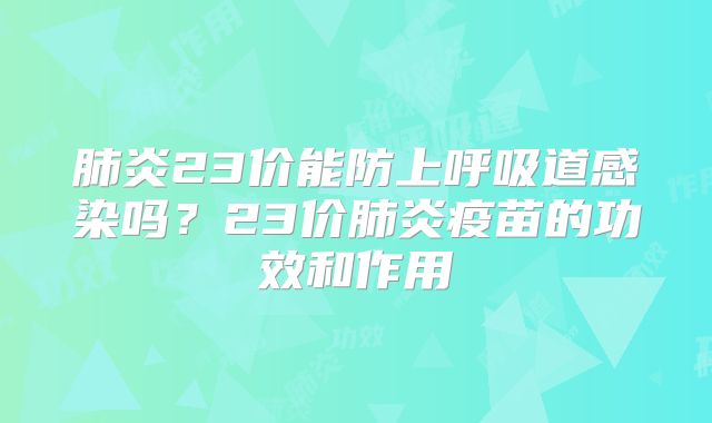 肺炎23价能防上呼吸道感染吗?23价肺炎疫苗的功效和作用