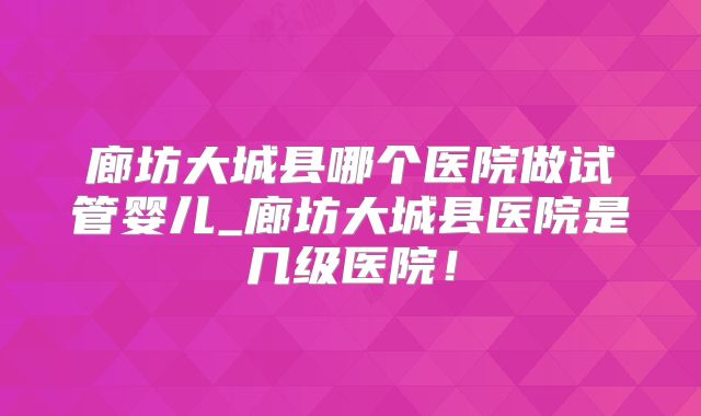 廊坊大城县哪个医院做试管婴儿_廊坊大城县医院是几级医院!