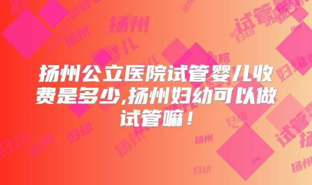 扬州公立医院试管婴儿收费是多少,扬州妇幼可以做试管嘛！