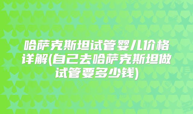 哈萨克斯坦试管婴儿价格详解(自己去哈萨克斯坦做试管要多少钱)