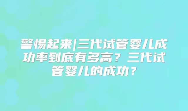 警惕起来|三代试管婴儿成功率到底有多高？三代试管婴儿的成功？