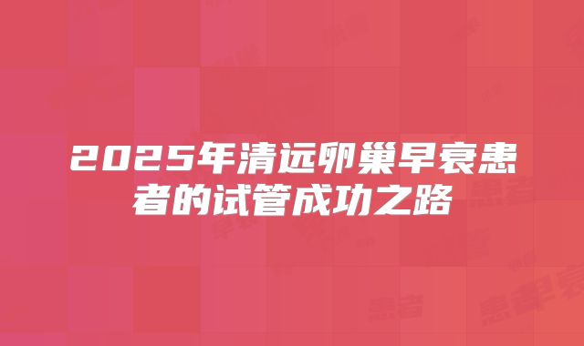 2025年清远卵巢早衰患者的试管成功之路