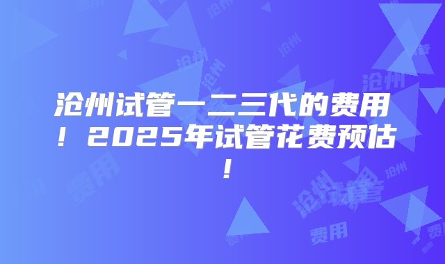 沧州试管一二三代的费用！2025年试管花费预估！
