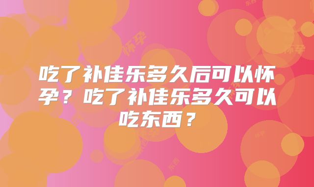 吃了补佳乐多久后可以怀孕？吃了补佳乐多久可以吃东西？