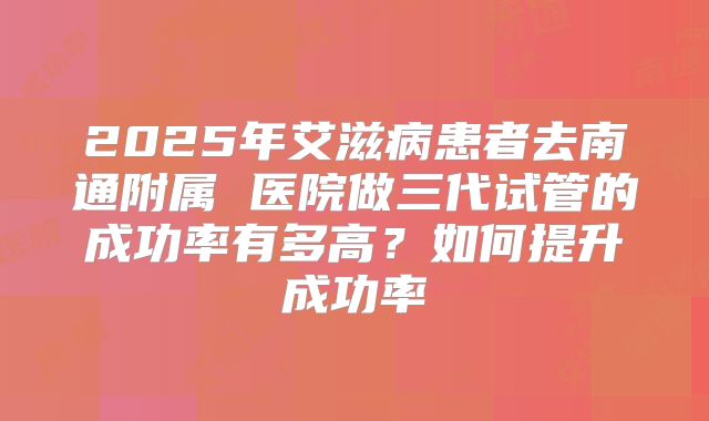 2025年艾滋病患者去南通附属 医院做三代试管的成功率有多高?如何提升成功率