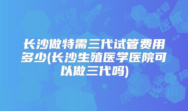 长沙做特需三代试管费用多少(长沙生殖医学医院可以做三代吗)