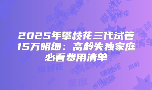 2025年攀枝花三代试管15万明细：高龄失独家庭必看费用清单