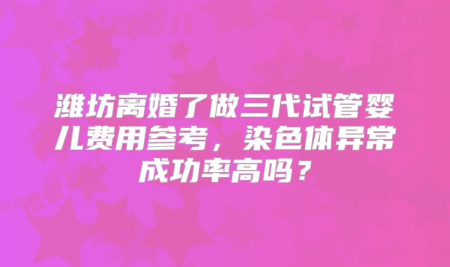 潍坊离婚了做三代试管婴儿费用参考,染色体异常成功率高吗?