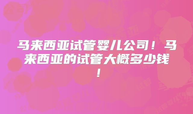 马来西亚试管婴儿公司！马来西亚的试管大概多少钱！