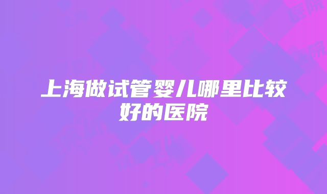 上海做试管婴儿哪里比较好的医院