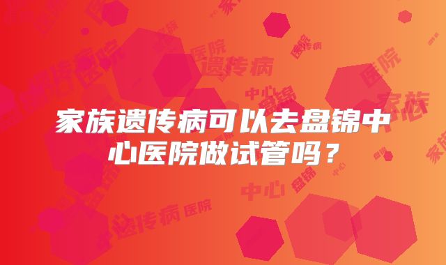 家族遗传病可以去盘锦中心医院做试管吗?