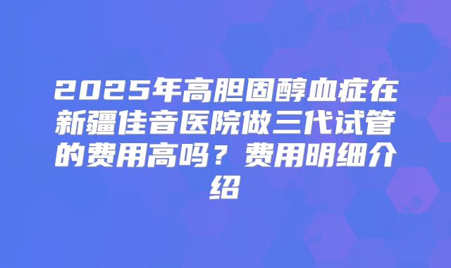 2025年高胆固醇血症在新疆佳音医院做三代试管的费用高吗？费用明细介绍