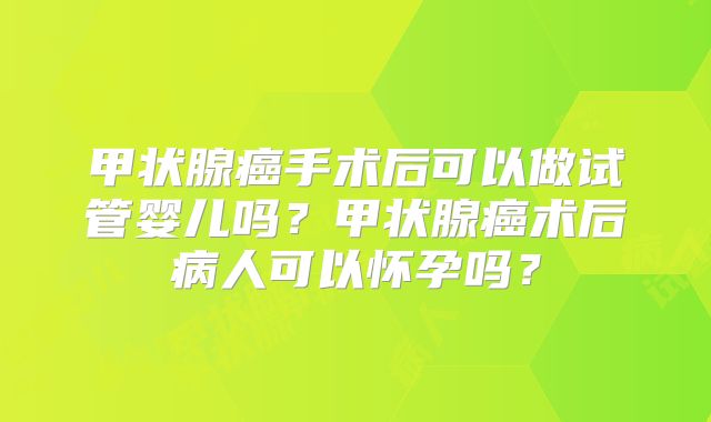 甲状腺癌手术后可以做试管婴儿吗?甲状腺癌术后病人可以怀孕吗?
