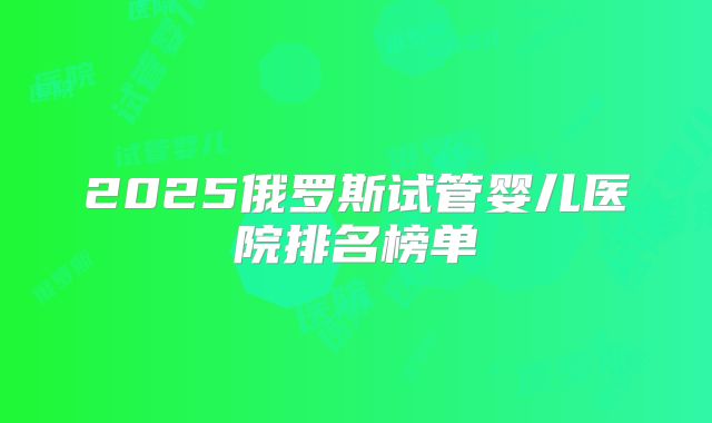 2025俄罗斯试管婴儿医院排名榜单