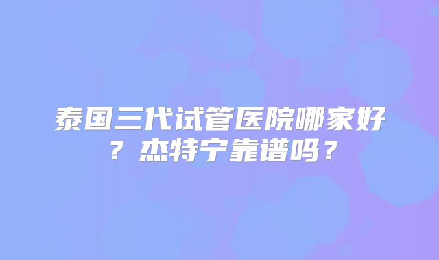 泰国三代试管医院哪家好？杰特宁靠谱吗？