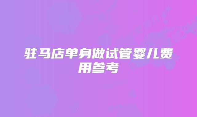 驻马店单身做试管婴儿费用参考