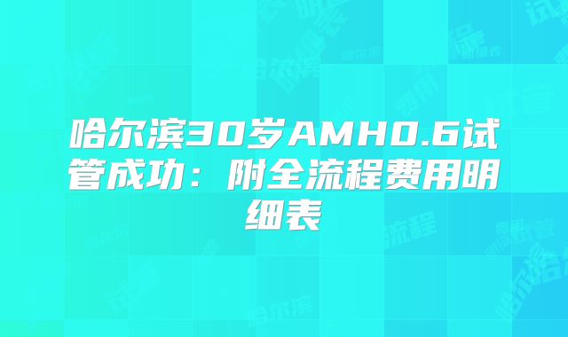 哈尔滨30岁AMH0.6试管成功:附全流程费用明细表