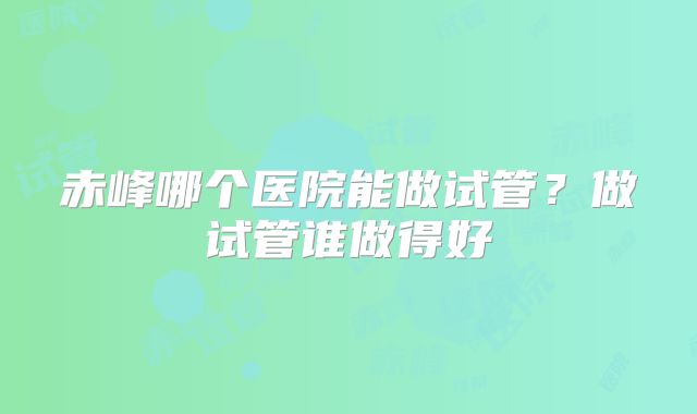 赤峰哪个医院能做试管？做试管谁做得好