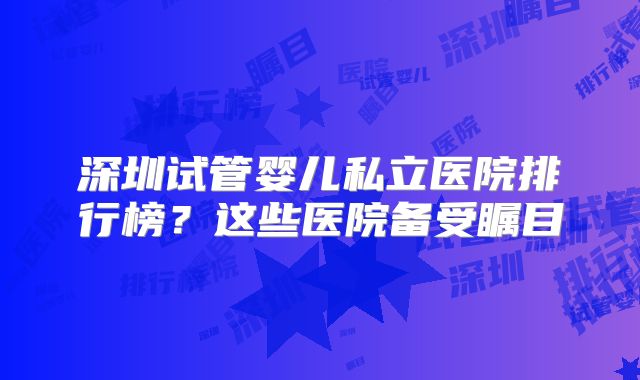 深圳试管婴儿私立医院排行榜？这些医院备受瞩目