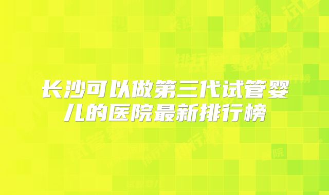 长沙可以做第三代试管婴儿的医院最新排行榜