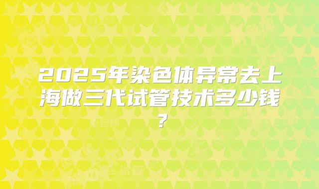 2025年染色体异常去上海做三代试管技术多少钱？