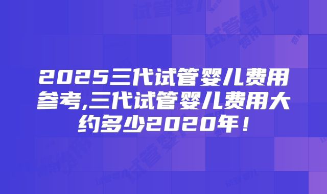 2025三代试管婴儿费用参考,三代试管婴儿费用大约多少2020年！