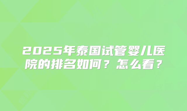 2025年泰国试管婴儿医院的排名如何？怎么看？