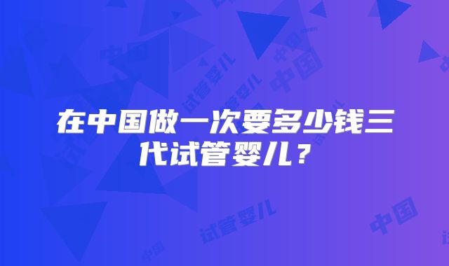 在中国做一次要多少钱三代试管婴儿?