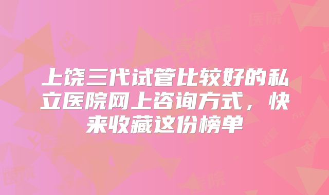 上饶三代试管比较好的私立医院网上咨询方式，快来收藏这份榜单