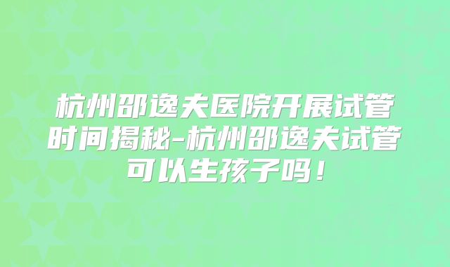 杭州邵逸夫医院开展试管时间揭秘-杭州邵逸夫试管可以生孩子吗！