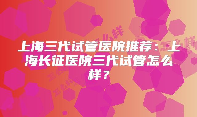 上海三代试管医院推荐：上海长征医院三代试管怎么样？