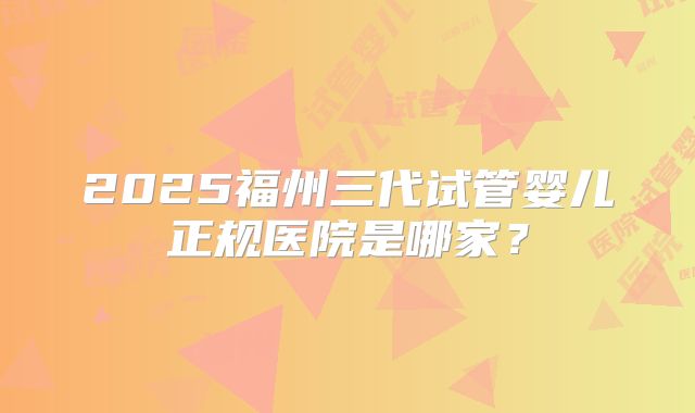 2025福州三代试管婴儿正规医院是哪家?