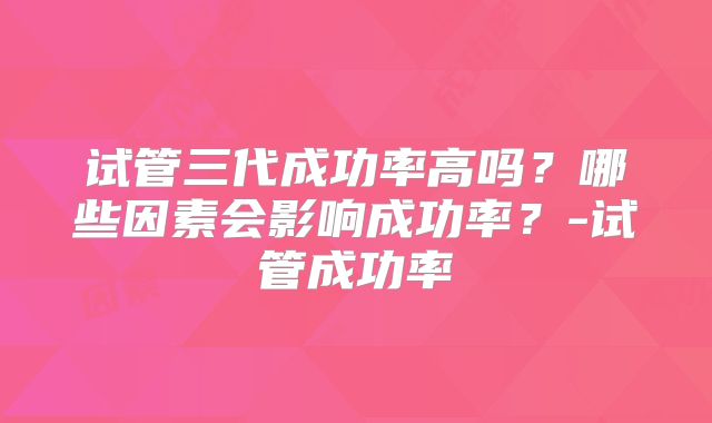 试管三代成功率高吗？哪些因素会影响成功率？-试管成功率
