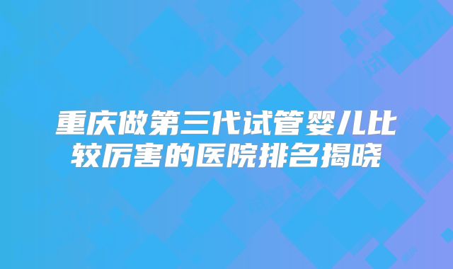 重庆做第三代试管婴儿比较厉害的医院排名揭晓