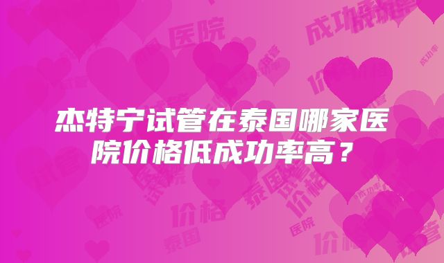 杰特宁试管在泰国哪家医院价格低成功率高?